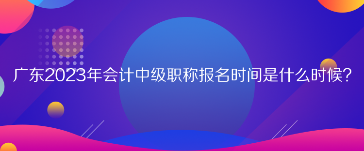 廣東2023年會計中級職稱報名時間是什么時候？