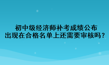 初中級(jí)經(jīng)濟(jì)師補(bǔ)考成績(jī)公布，出現(xiàn)在合格名單上還需要審核嗎？