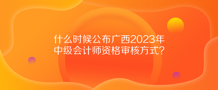 什么時候公布廣西2023年中級會計師資格審核方式？