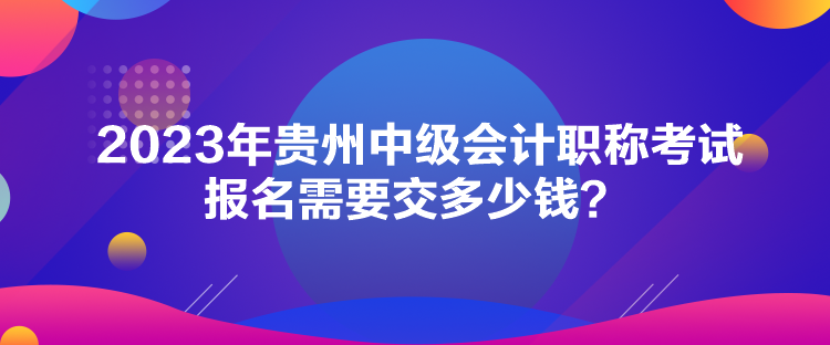 2023年貴州中級會計職稱考試報名需要交多少錢？