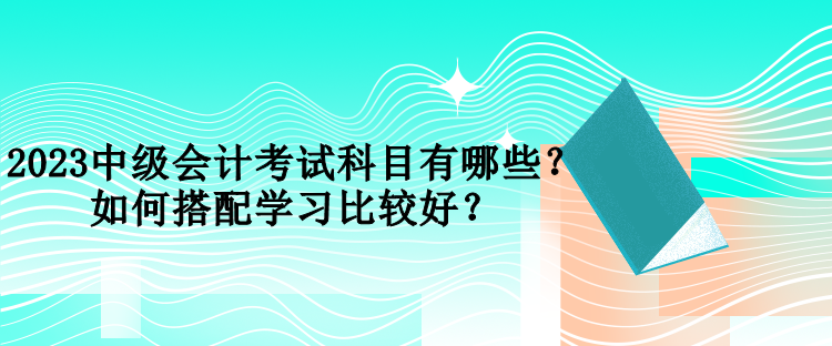 2023中級(jí)會(huì)計(jì)考試科目有哪些？如何搭配學(xué)習(xí)比較好？