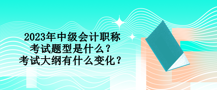 2023年中級(jí)會(huì)計(jì)職稱(chēng)考試題型是什么？考試大綱有什么變化？