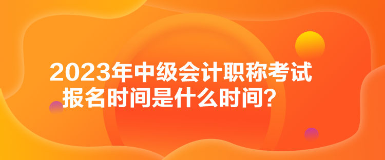 2023年中級會計職稱考試報名時間是什么時間？