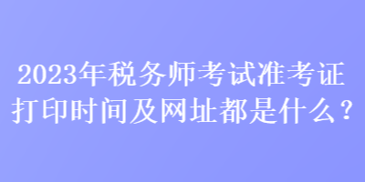 2023年稅務師考試準考證打印時間及網址都是什么？