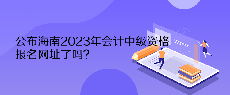 公布海南2023年會計中級資格報名網(wǎng)址了嗎？