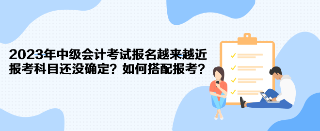 2023年中級會計考試報名越來越近 報考科目還沒確定？如何搭配報考？