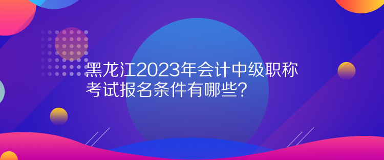 黑龍江2023年會(huì)計(jì)中級(jí)職稱考試報(bào)名條件有哪些？