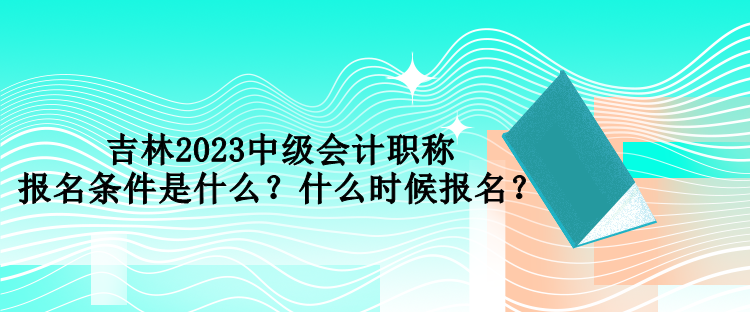 吉林2023中級(jí)會(huì)計(jì)職稱報(bào)名條件是什么？什么時(shí)候報(bào)名？