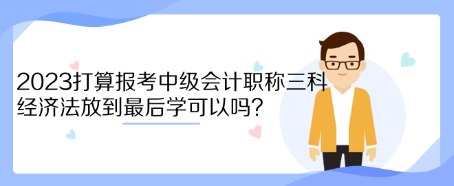 2023打算報考中級會計職稱三科 經(jīng)濟法放到最后學(xué)可以嗎？