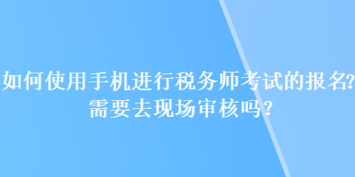 如何使用手機進行稅務師考試的報名？需要去現(xiàn)場審核嗎？