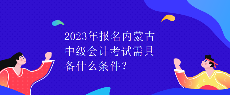 2023年報名內蒙古中級會計考試需具備什么條件？