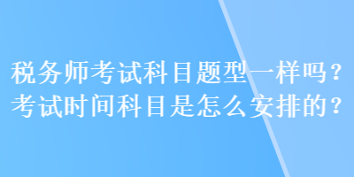 稅務(wù)師考試科目題型一樣嗎？考試時間科目是怎么安排的？