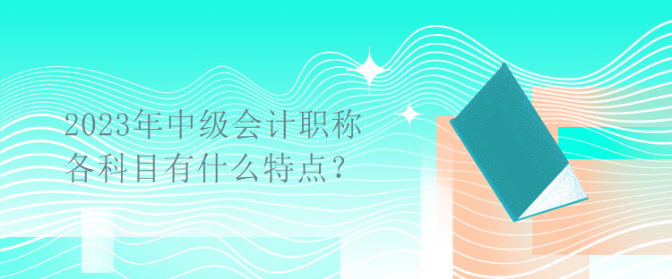 2023年中級會計(jì)職稱考試各科目有什么特點(diǎn)？