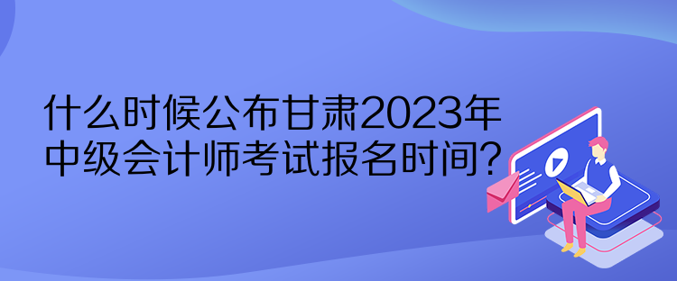 什么時候公布甘肅2023年中級會計師考試報名時間？