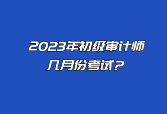 2023年初級審計師幾月份考試？