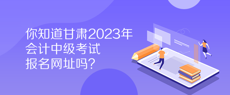 你知道甘肅2023年會計中級考試報名網(wǎng)址嗎？