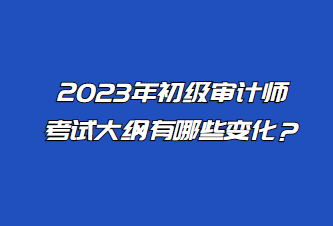 2023年初級審計師考試大綱有哪些變化？