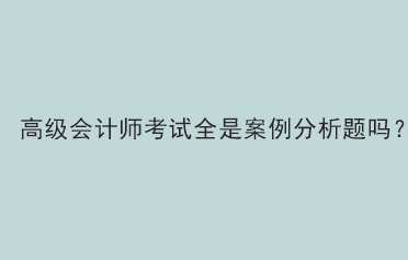 高級(jí)會(huì)計(jì)師考試題型全部是案例分析題嗎？