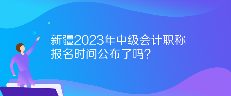 新疆2023年中級會計職稱報名時間公布了嗎？