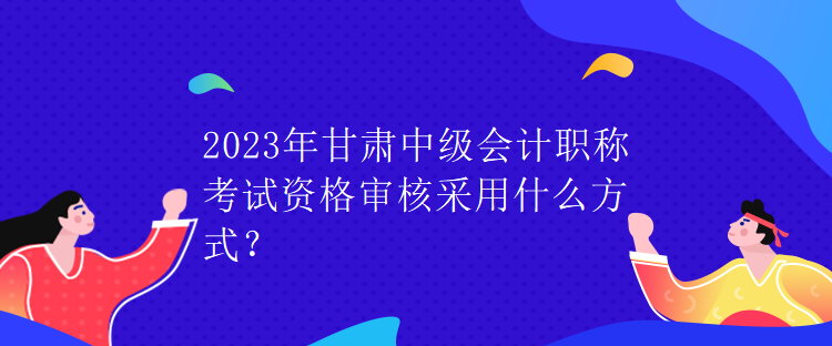 2023年甘肅中級(jí)會(huì)計(jì)職稱(chēng)考試資格審核采用什么方式？