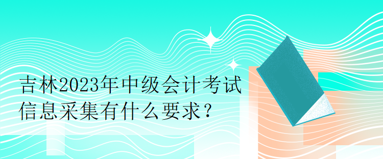 吉林2023年中級會計考試信息采集有什么要求？