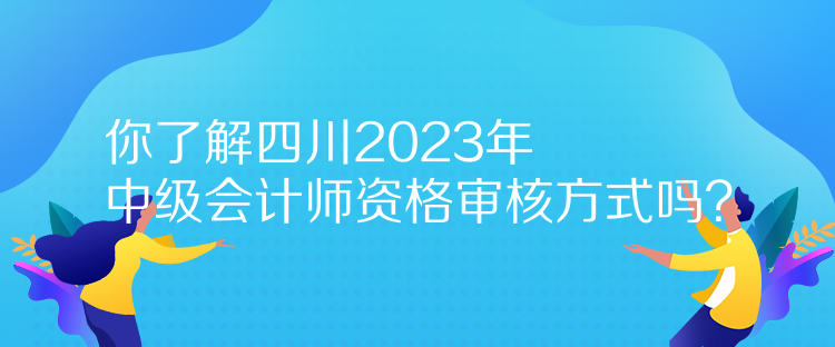 你了解四川2023年中級會計師資格審核方式嗎？