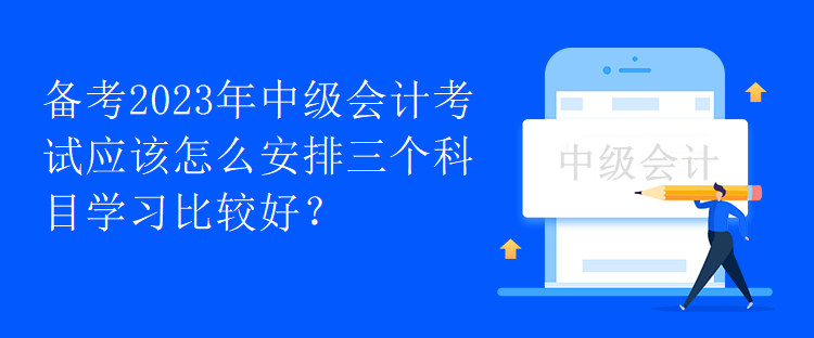 備考2023年中級會計考試應(yīng)該怎么安排三個科目學(xué)習(xí)比較好？