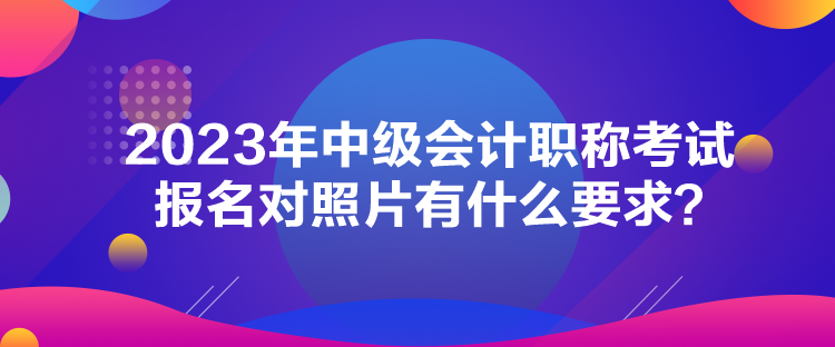 2023年中級會計職稱考試報名對照片有什么要求？