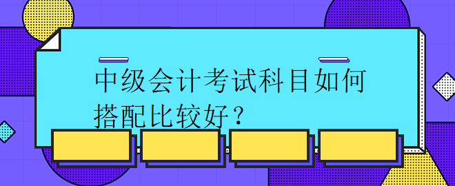 中級(jí)會(huì)計(jì)考試科目如何搭配比較好？