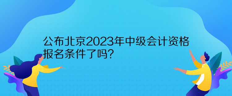 公布北京2023年中級會計資格報名條件了嗎？