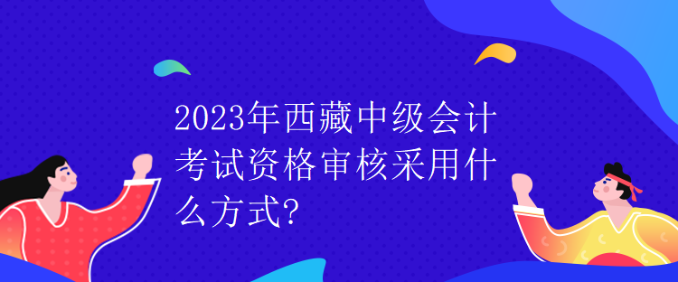 2023年西藏中級會計考試資格審核采用什么方式？