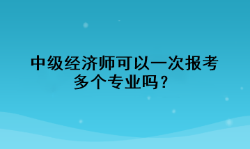 中級經(jīng)濟(jì)師可以一次報考多個專業(yè)嗎？