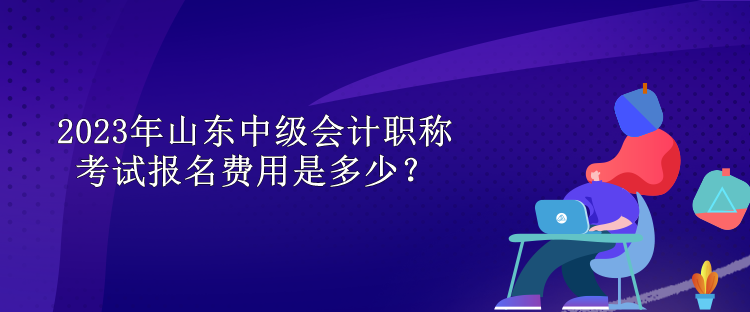 2023年山東中級(jí)會(huì)計(jì)職稱考試報(bào)名費(fèi)用是多少？