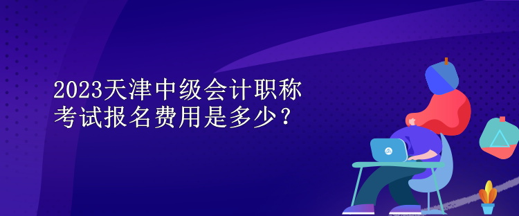 2023天津中級(jí)會(huì)計(jì)職稱考試報(bào)名費(fèi)用是多少？