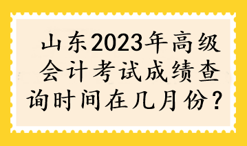 山東2023年高級(jí)會(huì)計(jì)考試成績(jī)查詢(xún)時(shí)間在幾月份？