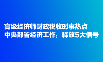 高級經(jīng)濟師財政稅收時事熱點：中央部署經(jīng)濟工作，釋放5大信號