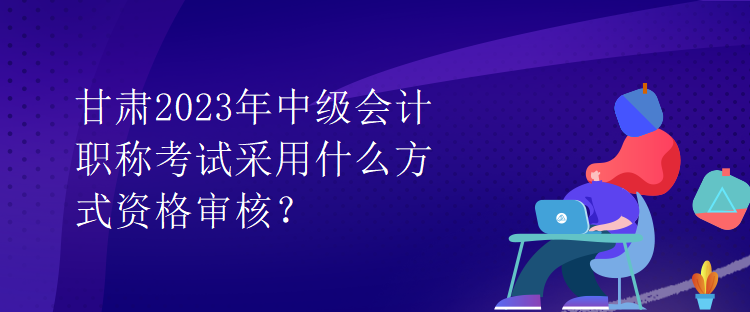 甘肅2023年中級會(huì)計(jì)職稱考試采用什么方式資格審核？