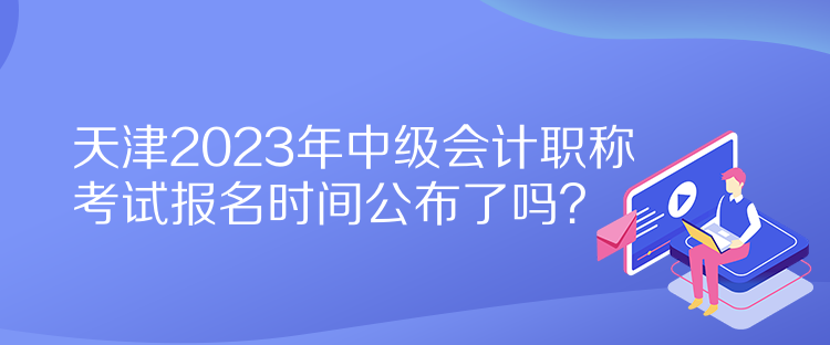 天津2023年中級(jí)會(huì)計(jì)職稱考試報(bào)名時(shí)間公布了嗎？