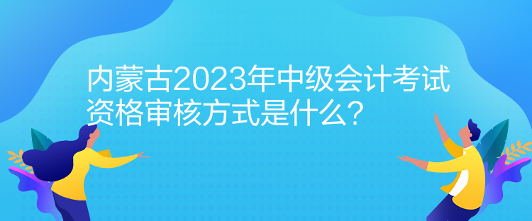 內(nèi)蒙古2023年中級會計考試資格審核方式是什么？