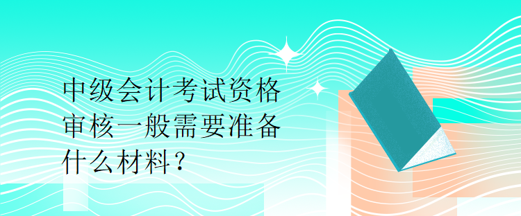 中級會計考試資格審核一般需要準(zhǔn)備什么材料？