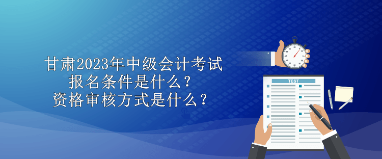 甘肅2023年中級會計考試報名條件是什么？資格審核方式是什么？