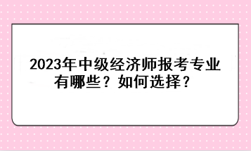 2023年中級經(jīng)濟師報考專業(yè)有哪些？如何選擇？