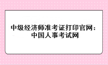 2023年中級(jí)經(jīng)濟(jì)師準(zhǔn)考證打印官網(wǎng)：中國(guó)人事考試網(wǎng)