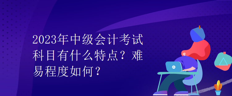 2023年中級會計考試科目有什么特點？難易程度如何？