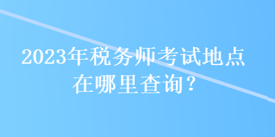 2023年稅務(wù)師考試地點(diǎn)在哪里查詢？