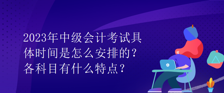 2023年中級(jí)會(huì)計(jì)考試具體時(shí)間是怎么安排的？各科目有什么特點(diǎn)？