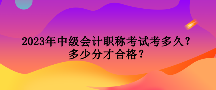 2023年中級(jí)會(huì)計(jì)職稱考試考多久？多少分才合格？