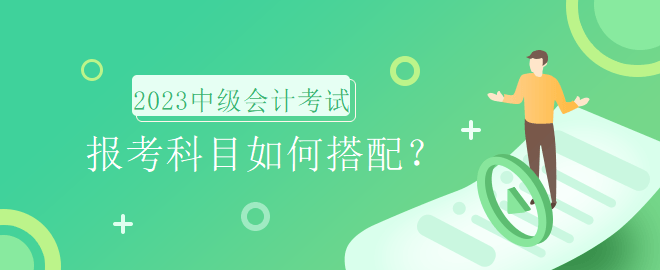 2023年中級(jí)會(huì)計(jì)考試報(bào)名時(shí)間即將到來(lái)，報(bào)考科目如何搭配？