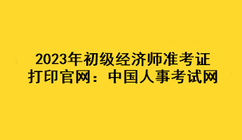 2023年初級經(jīng)濟師準考證打印官網(wǎng)：中國人事考試網(wǎng)