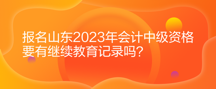 報名山東2023年會計中級資格要有繼續(xù)教育記錄嗎？